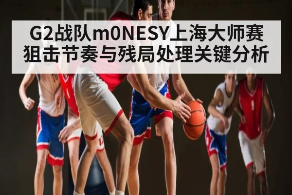 G2战队m0NESY上海大师赛狙击节奏与残局处理关键分析